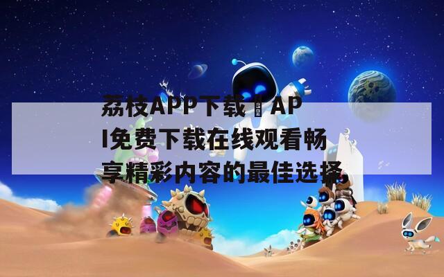 荔枝APP下载汅API免费下载在线观看畅享精彩内容的最佳选择