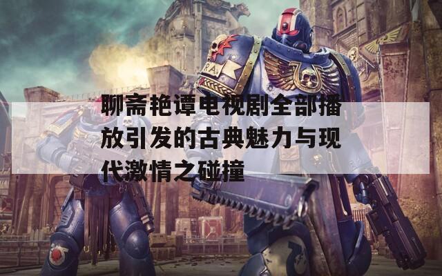 聊斋艳谭电视剧全部播放引发的古典魅力与现代激情之碰撞