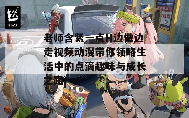 老师含紧一点H边做边走视频动漫带你领略生活中的点滴趣味与成长之路