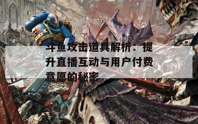 斗鱼攻击道具解析：提升直播互动与用户付费意愿的秘密