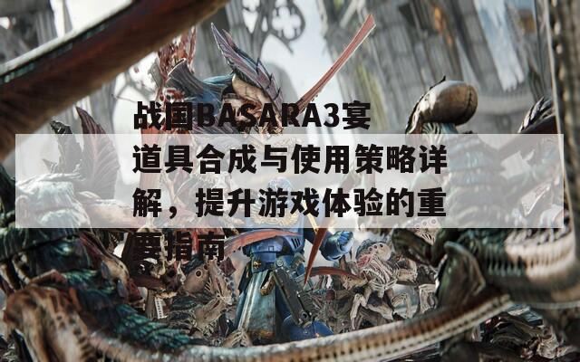 战国BASARA3宴道具合成与使用策略详解，提升游戏体验的重要指南