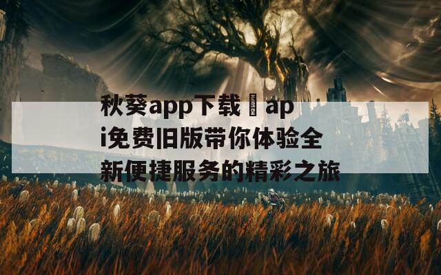 秋葵app下载汅api免费旧版带你体验全新便捷服务的精彩之旅