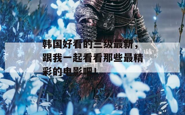 韩国好看的三级最新，跟我一起看看那些最精彩的电影吧！