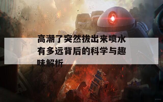 高潮了突然拔出来喷水有多远背后的科学与趣味解析