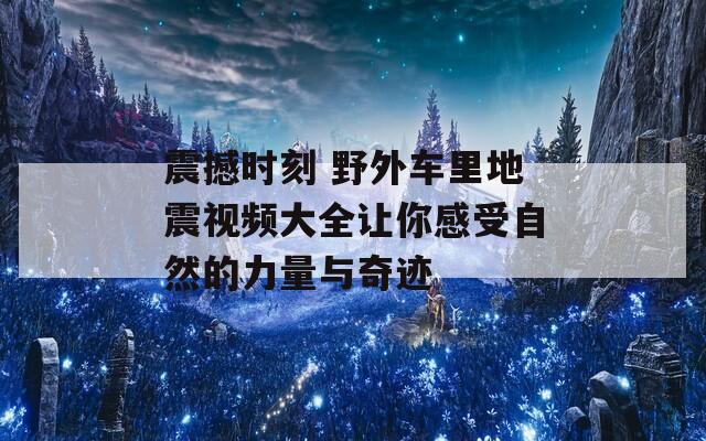 震撼时刻 野外车里地震视频大全让你感受自然的力量与奇迹