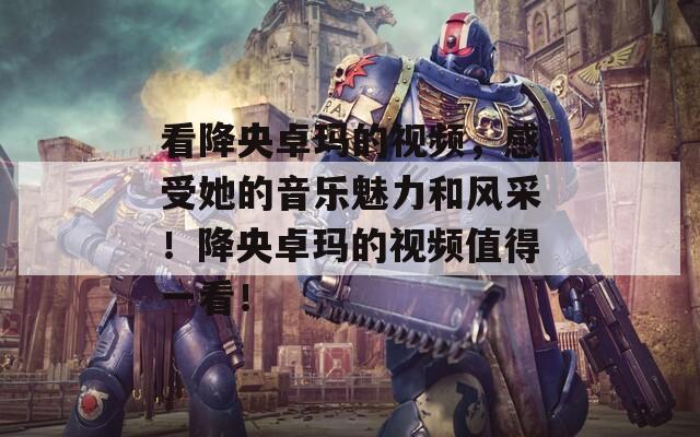 看降央卓玛的视频，感受她的音乐魅力和风采！降央卓玛的视频值得一看！