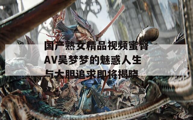 国产熟女精品视频蜜臀AV吴梦梦的魅惑人生与大胆追求即将揭晓