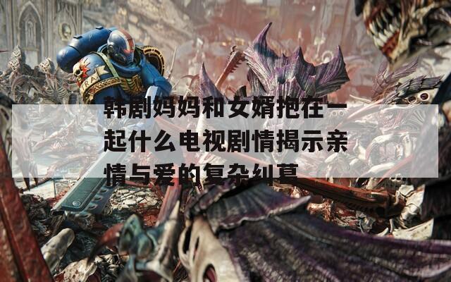 韩剧妈妈和女婿抱在一起什么电视剧情揭示亲情与爱的复杂纠葛