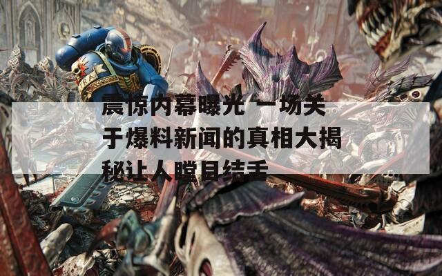 震惊内幕曝光 一场关于爆料新闻的真相大揭秘让人瞠目结舌