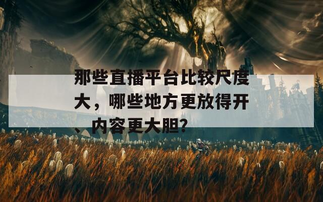 那些直播平台比较尺度大，哪些地方更放得开、内容更大胆？