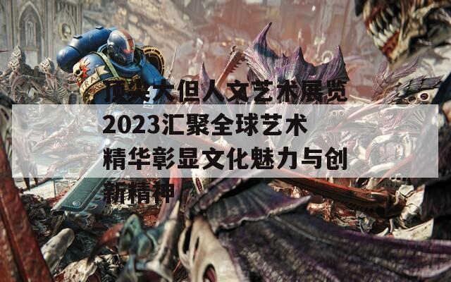 顶尖大但人文艺术展览2023汇聚全球艺术精华彰显文化魅力与创新精神
