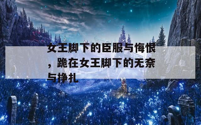 女王脚下的臣服与悔恨，跪在女王脚下的无奈与挣扎