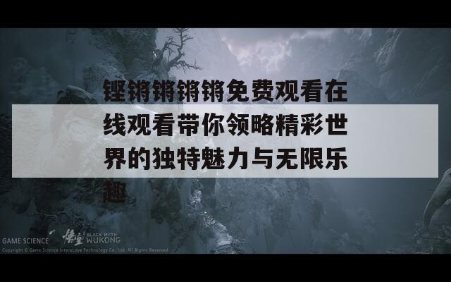 铿锵锵锵锵免费观看在线观看带你领略精彩世界的独特魅力与无限乐趣