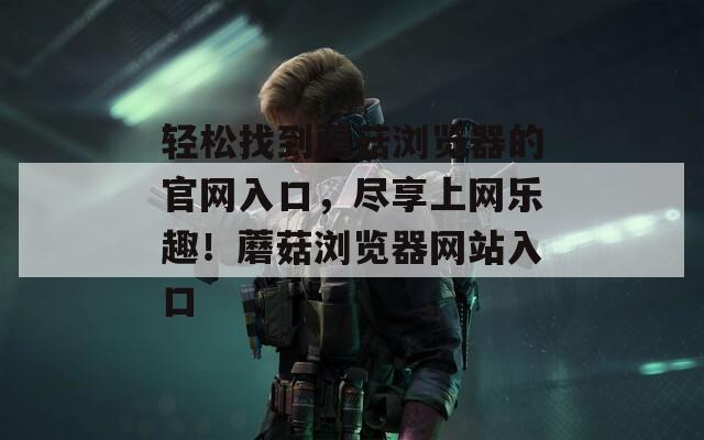 轻松找到蘑菇浏览器的官网入口，尽享上网乐趣！蘑菇浏览器网站入口