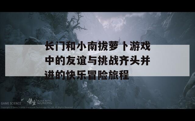 长门和小南拔萝卜游戏中的友谊与挑战齐头并进的快乐冒险旅程