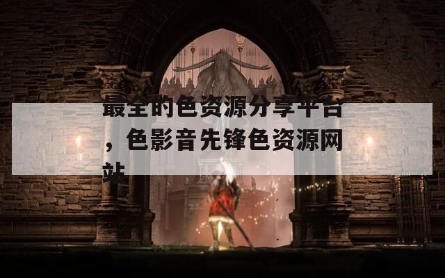 最全的色资源分享平台，色影音先锋色资源网站