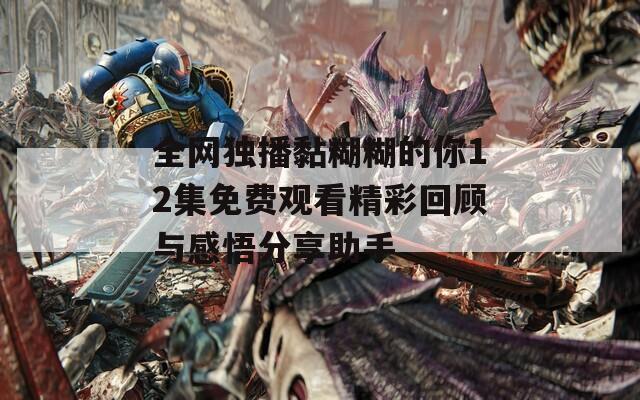 全网独播黏糊糊的你12集免费观看精彩回顾与感悟分享助手