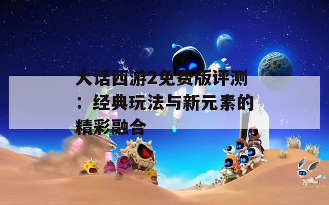 大话西游2免费版评测：经典玩法与新元素的精彩融合