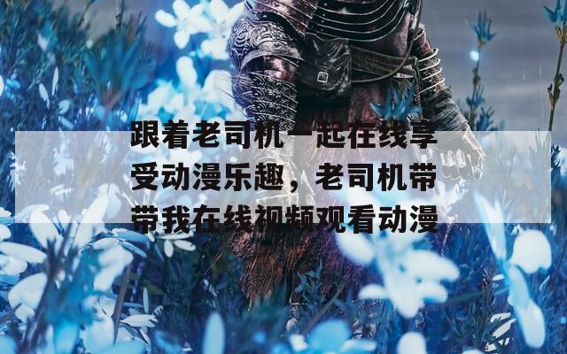 跟着老司机一起在线享受动漫乐趣，老司机带带我在线视频观看动漫