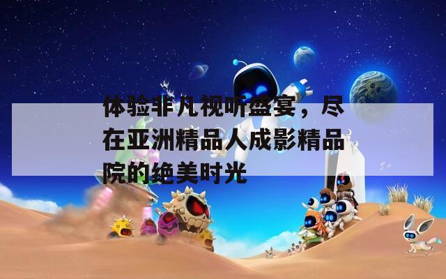 体验非凡视听盛宴，尽在亚洲精品人成影精品院的绝美时光