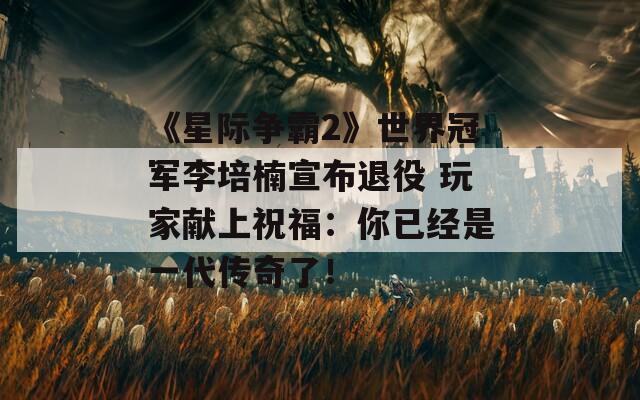 《星际争霸2》世界冠军李培楠宣布退役 玩家献上祝福：你已经是一代传奇了！