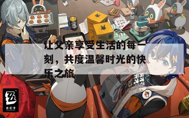 让父亲享受生活的每一刻，共度温馨时光的快乐之旅