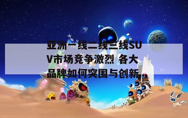 亚洲一线二线三线SUV市场竞争激烈 各大品牌如何突围与创新
