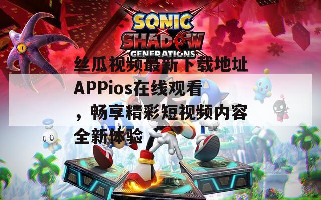 丝瓜视频最新下载地址APPios在线观看，畅享精彩短视频内容全新体验