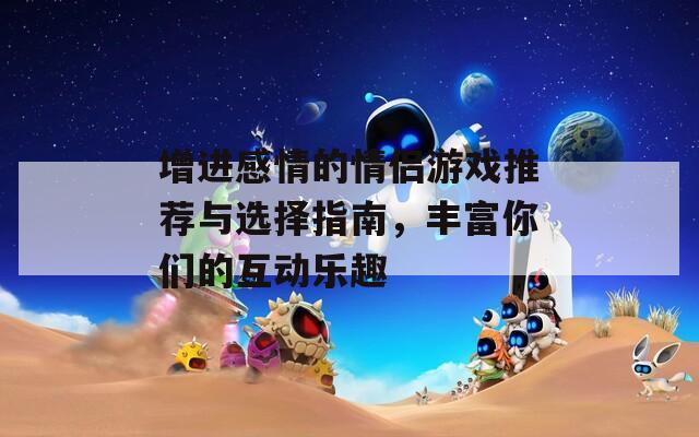 增进感情的情侣游戏推荐与选择指南，丰富你们的互动乐趣