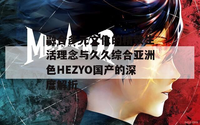 融合多元文化的精致生活理念与久久综合亚洲色HEZYO国产的深度解析