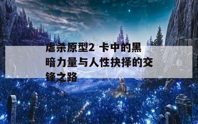 虐杀原型2 卡中的黑暗力量与人性抉择的交锋之路