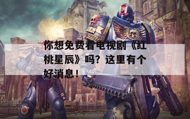 你想免费看电视剧《红桃星辰》吗？这里有个好消息！