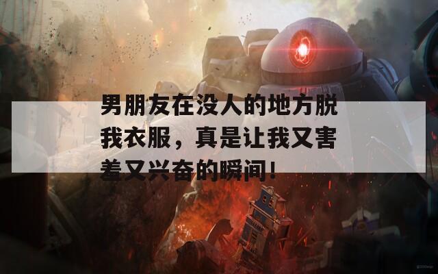 男朋友在没人的地方脱我衣服，真是让我又害羞又兴奋的瞬间！