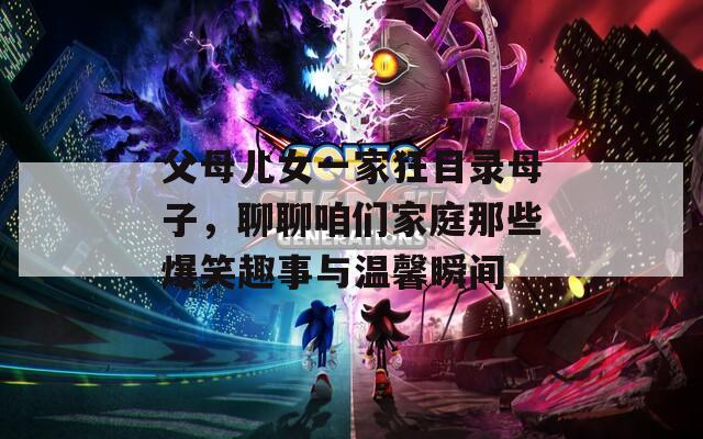 父母儿女一家狂目录母子，聊聊咱们家庭那些爆笑趣事与温馨瞬间