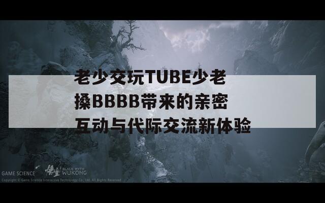 老少交玩TUBE少老搡BBBB带来的亲密互动与代际交流新体验