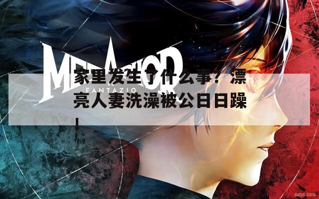 家里发生了什么事？漂亮人妻洗澡被公日日躁！