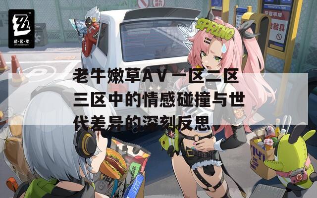 老牛嫩草AⅤ一区二区三区中的情感碰撞与世代差异的深刻反思