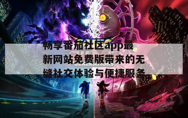 畅享番茄社区app最新网站免费版带来的无缝社交体验与便捷服务