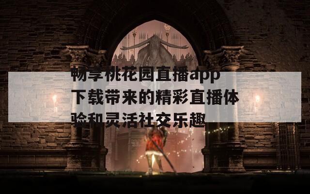 畅享桃花园直播app下载带来的精彩直播体验和灵活社交乐趣
