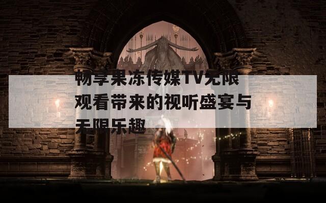 畅享果冻传媒TV无限观看带来的视听盛宴与无限乐趣