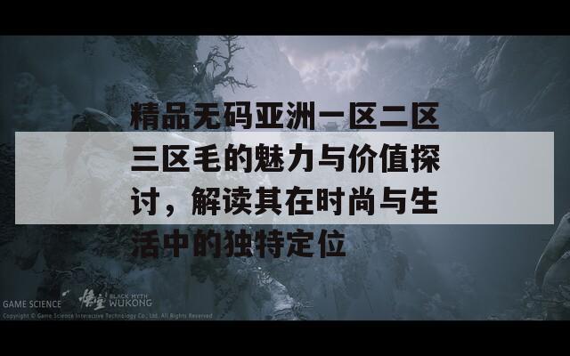 精品无码亚洲一区二区三区毛的魅力与价值探讨，解读其在时尚与生活中的独特定位