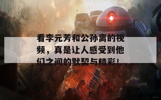 看李元芳和公孙离的视频，真是让人感受到他们之间的默契与精彩！