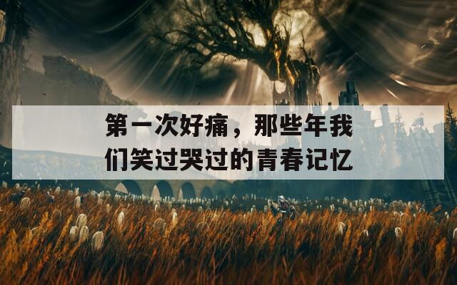 第一次好痛，那些年我们笑过哭过的青春记忆