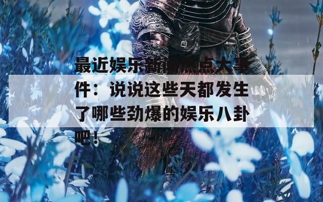 最近娱乐新闻热点大事件：说说这些天都发生了哪些劲爆的娱乐八卦吧！