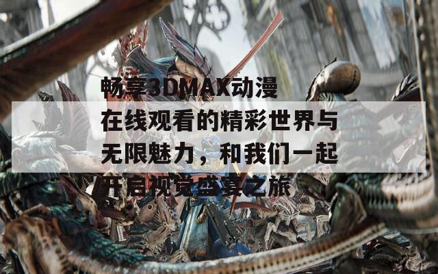 畅享3DMAX动漫 在线观看的精彩世界与无限魅力，和我们一起开启视觉盛宴之旅