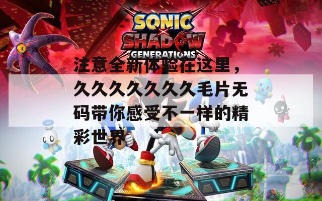 注意全新体验在这里，久久久久久久久毛片无码带你感受不一样的精彩世界