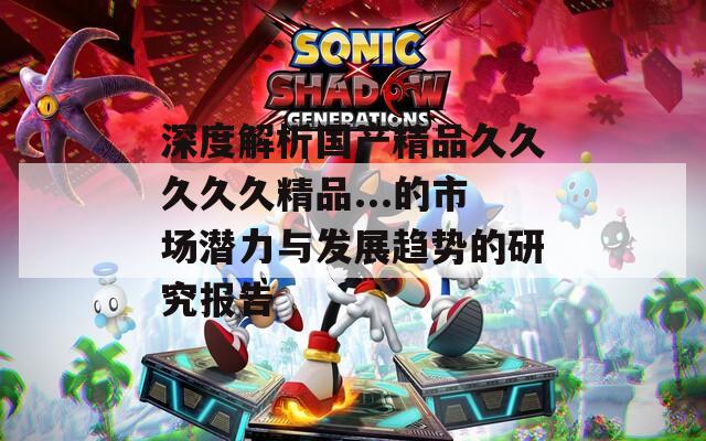 深度解析国产精品久久久久久精品...的市场潜力与发展趋势的研究报告
