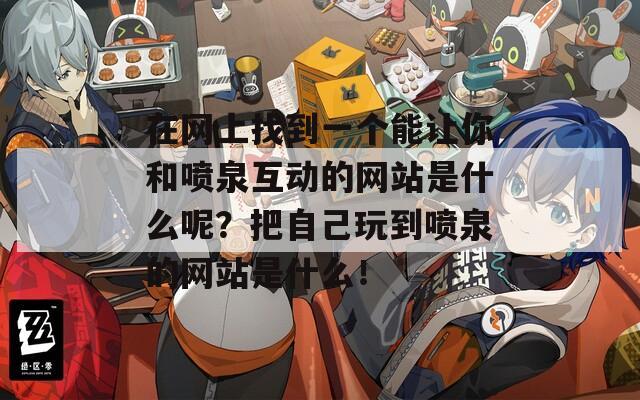 在网上找到一个能让你和喷泉互动的网站是什么呢？把自己玩到喷泉的网站是什么！