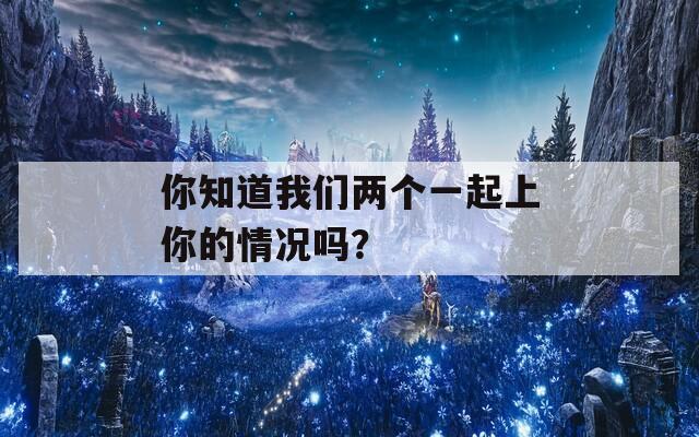 你知道我们两个一起上你的情况吗？