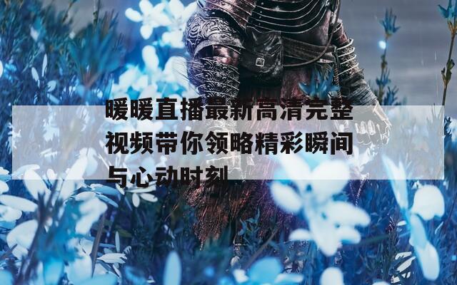 暖暖直播最新高清完整视频带你领略精彩瞬间与心动时刻